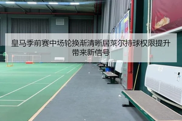 皇马季前赛中场轮换渐清晰居莱尔持球权限提升带来新信号